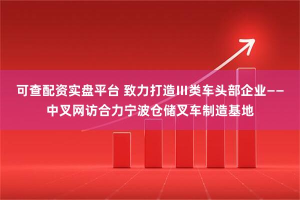 可查配资实盘平台 致力打造Ⅲ类车头部企业——中叉网访合力宁波仓储叉车制造基地