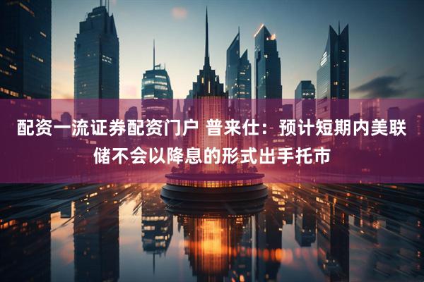 配资一流证券配资门户 普来仕：预计短期内美联储不会以降息的形式出手托市