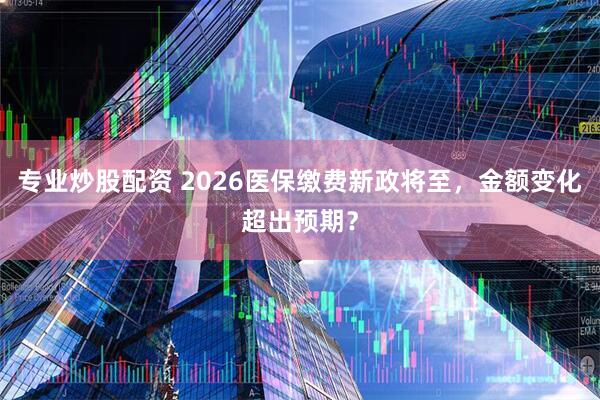 专业炒股配资 2026医保缴费新政将至，金额变化超出预期？