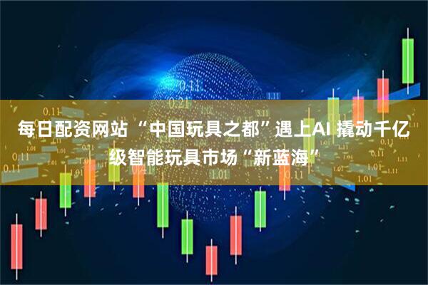 每日配资网站 “中国玩具之都”遇上AI 撬动千亿级智能玩具市场“新蓝海”
