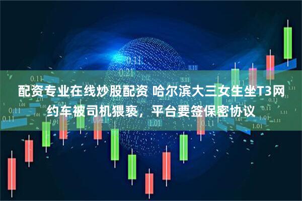 配资专业在线炒股配资 哈尔滨大三女生坐T3网约车被司机猥亵，平台要签保密协议
