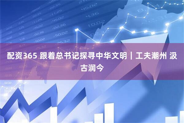 配资365 跟着总书记探寻中华文明｜工夫潮州 汲古润今