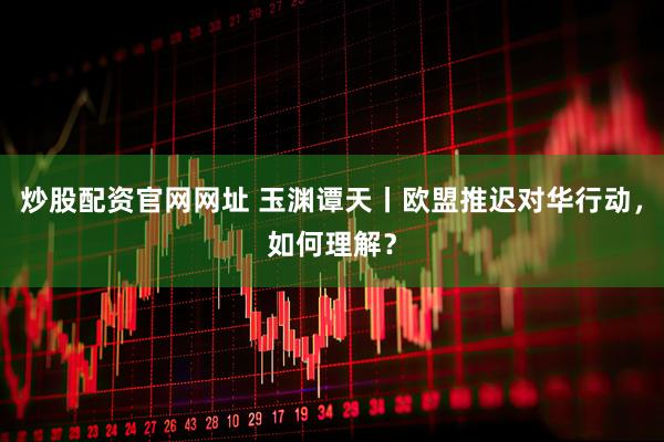 炒股配资官网网址 玉渊谭天丨欧盟推迟对华行动，如何理解？