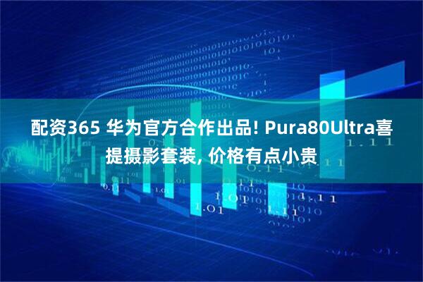 配资365 华为官方合作出品! Pura80Ultra喜提摄影套装, 价格有点小贵