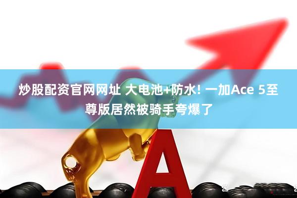 炒股配资官网网址 大电池+防水! 一加Ace 5至尊版居然被骑手夸爆了