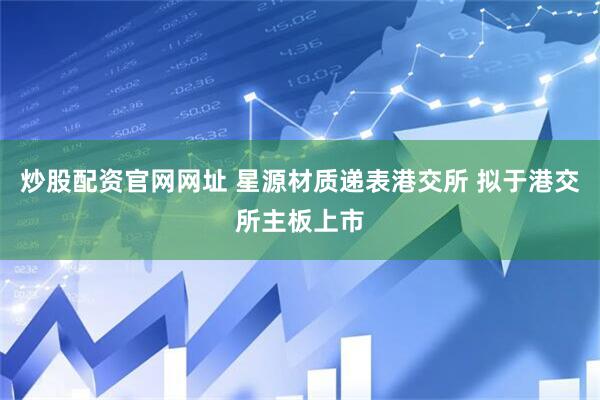 炒股配资官网网址 星源材质递表港交所 拟于港交所主板上市