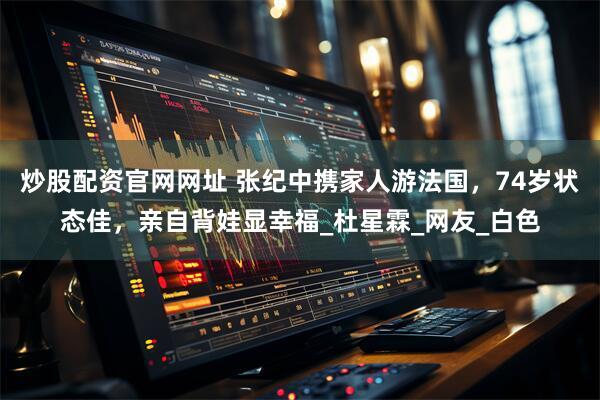炒股配资官网网址 张纪中携家人游法国，74岁状态佳，亲自背娃显幸福_杜星霖_网友_白色
