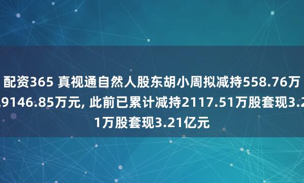 配资365 真视通自然人股东胡小周拟减持558.76万股套现9146.85万元, 此前已累计减持2117.51万股套现3.21亿元