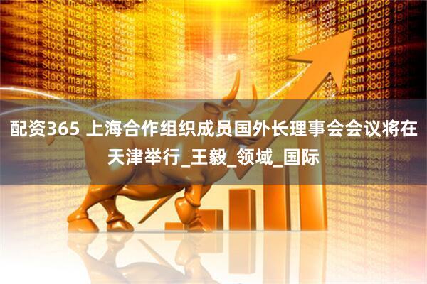 配资365 上海合作组织成员国外长理事会会议将在天津举行_王毅_领域_国际