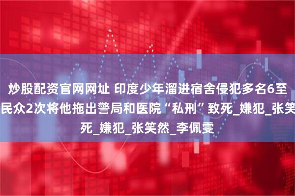 炒股配资官网网址 印度少年溜进宿舍侵犯多名6至8岁女童，民众2次将他拖出警局和医院“私刑”致死_嫌犯_张笑然_李佩雯