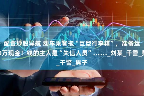 配资炒股导航 动车乘客拖“巨型行李箱”，准备运400万现金！钱的主人是“失信人员”……_刘某_干警_男子