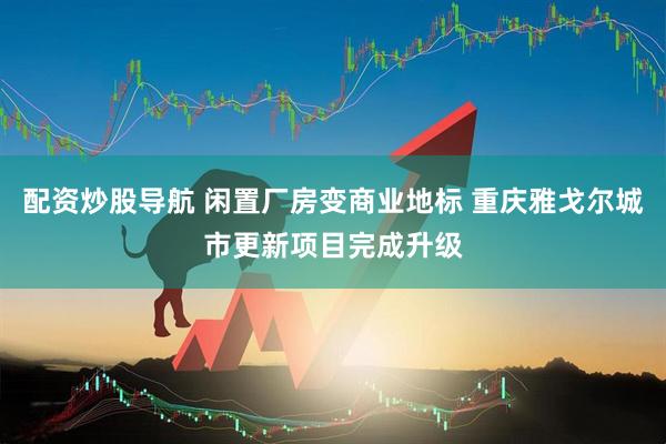 配资炒股导航 闲置厂房变商业地标 重庆雅戈尔城市更新项目完成升级