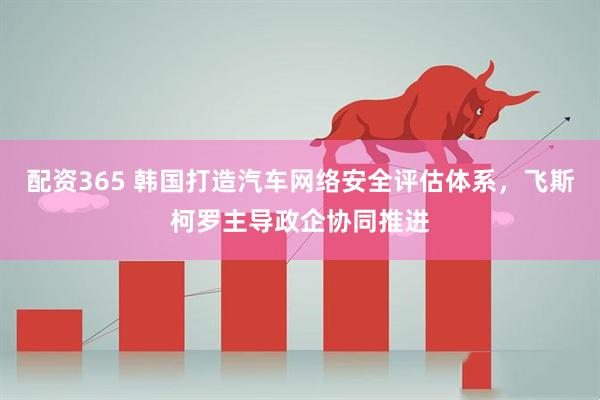 配资365 韩国打造汽车网络安全评估体系，飞斯柯罗主导政企协同推进