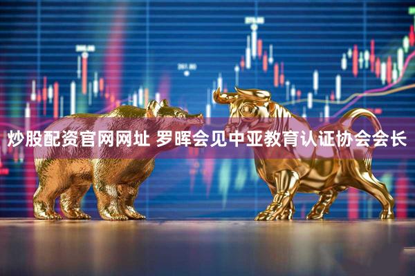 炒股配资官网网址 罗晖会见中亚教育认证协会会长