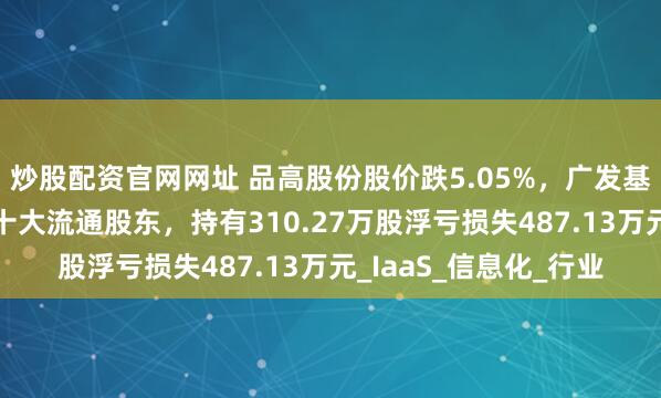 炒股配资官网网址 品高股份股价跌5.05%，广发基金旗下1只基金位居十大流通股东，持有310.27万股浮亏损失487.13万元_IaaS_信息化_行业