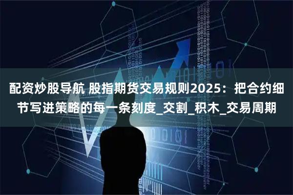 配资炒股导航 股指期货交易规则2025：把合约细节写进策略的每一条刻度_交割_积木_交易周期