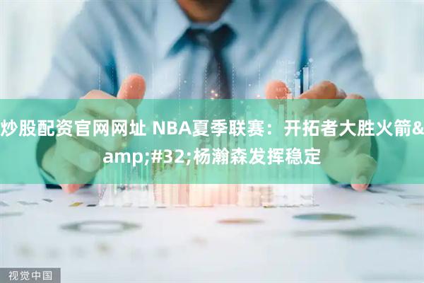 炒股配资官网网址 NBA夏季联赛：开拓者大胜火箭&#32;杨瀚森发挥稳定