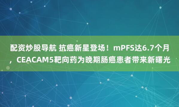 配资炒股导航 抗癌新星登场！mPFS达6.7个月，CEACAM5靶向药为晚期肠癌患者带来新曙光
