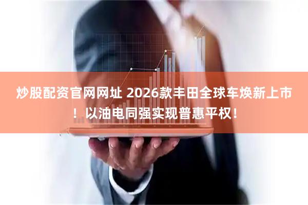 炒股配资官网网址 2026款丰田全球车焕新上市！以油电同强实现普惠平权！