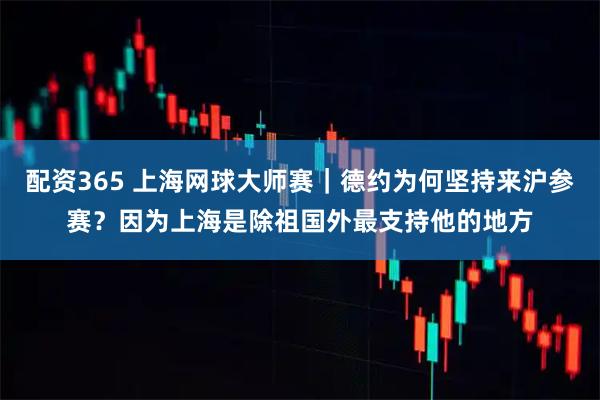 配资365 上海网球大师赛｜德约为何坚持来沪参赛？因为上海是除祖国外最支持他的地方