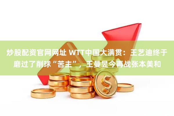 炒股配资官网网址 WTT中国大满贯：王艺迪终于磨过了削球“苦主”，王曼昱今再战张本美和