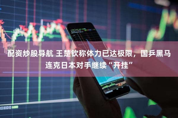 配资炒股导航 王楚钦称体力已达极限，国乒黑马连克日本对手继续“开挂”
