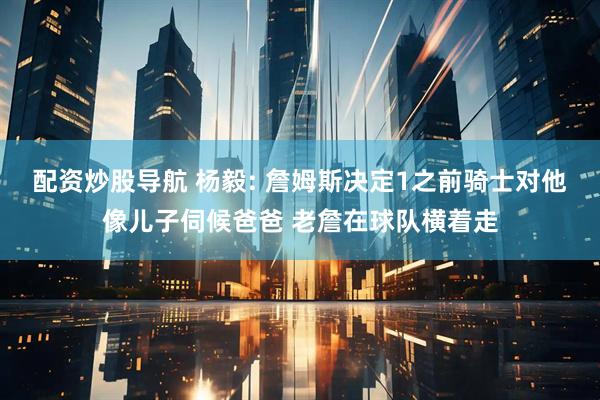 配资炒股导航 杨毅: 詹姆斯决定1之前骑士对他像儿子伺候爸爸 老詹在球队横着走