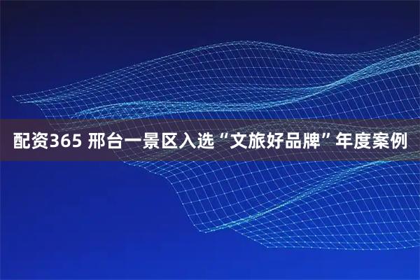 配资365 邢台一景区入选“文旅好品牌”年度案例