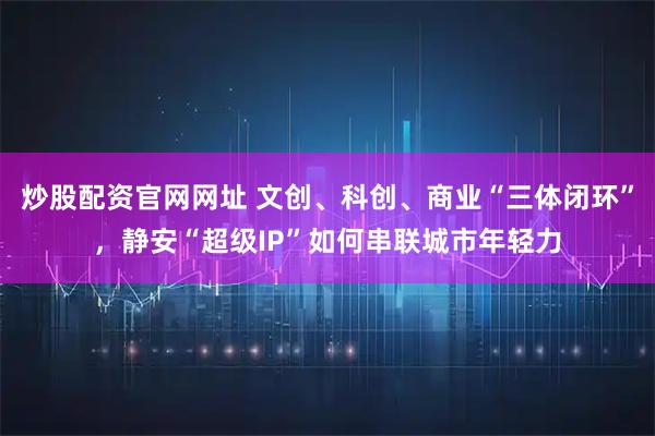 炒股配资官网网址 文创、科创、商业“三体闭环”，静安“超级IP”如何串联城市年轻力