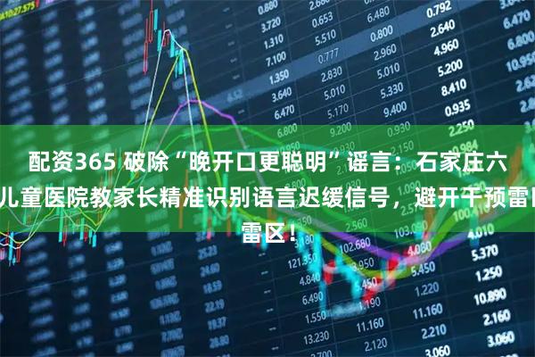 配资365 破除“晚开口更聪明”谣言：石家庄六一儿童医院教家长精准识别语言迟缓信号，避开干预雷区！