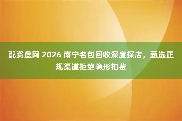 配资盘网 2026 南宁名包回收深度探店,甄选正规渠道拒绝隐形扣费