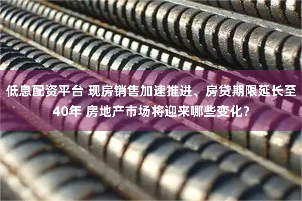 低息配资平台 现房销售加速推进、房贷期限延长至40年 房地产市场将迎来哪些变化？