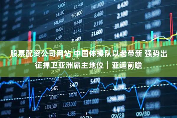 股票配资公司网站 中国体操队以老带新 强势出征捍卫亚洲霸主地位｜亚运前瞻