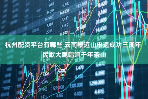 杭州配资平台有哪些 云南景迈山申遗成功三周年 民歌大观唱响千年茶山